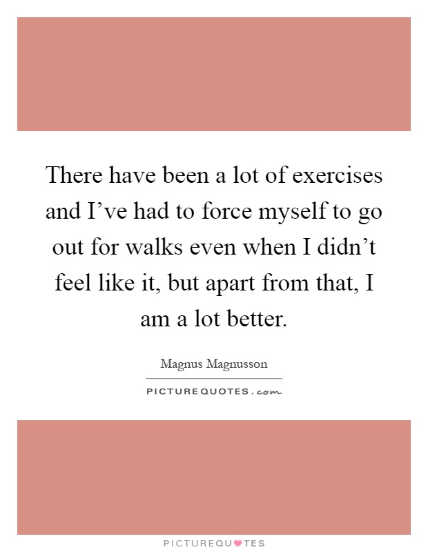 There have been a lot of exercises and I've had to force myself to go out for walks even when I didn't feel like it, but apart from that, I am a lot better Picture Quote #1