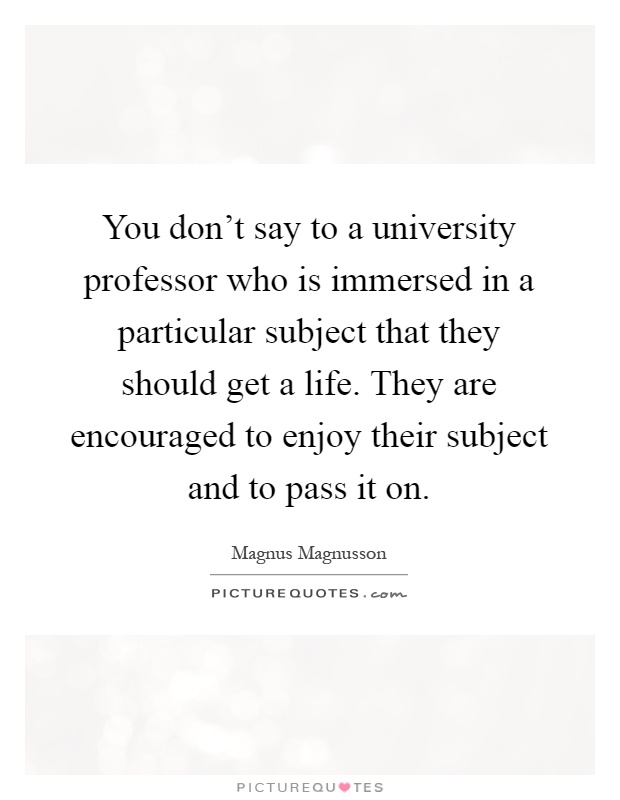 You don't say to a university professor who is immersed in a particular subject that they should get a life. They are encouraged to enjoy their subject and to pass it on Picture Quote #1