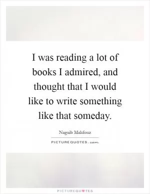 I was reading a lot of books I admired, and thought that I would like to write something like that someday Picture Quote #1