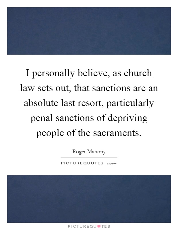 I personally believe, as church law sets out, that sanctions are an absolute last resort, particularly penal sanctions of depriving people of the sacraments Picture Quote #1