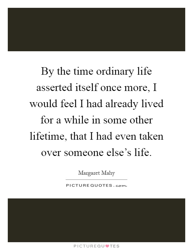 By the time ordinary life asserted itself once more, I would feel I had already lived for a while in some other lifetime, that I had even taken over someone else's life Picture Quote #1