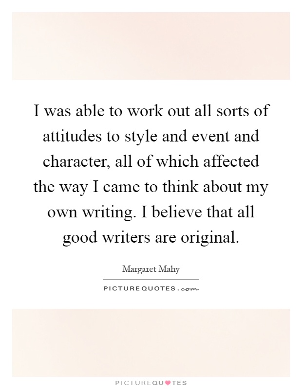 I was able to work out all sorts of attitudes to style and event and character, all of which affected the way I came to think about my own writing. I believe that all good writers are original Picture Quote #1