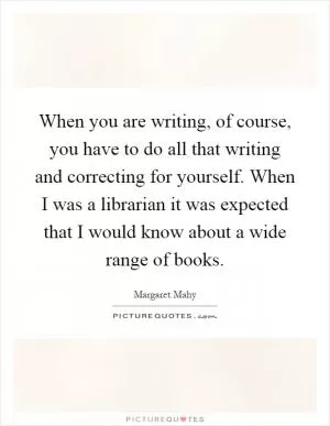 When you are writing, of course, you have to do all that writing and correcting for yourself. When I was a librarian it was expected that I would know about a wide range of books Picture Quote #1
