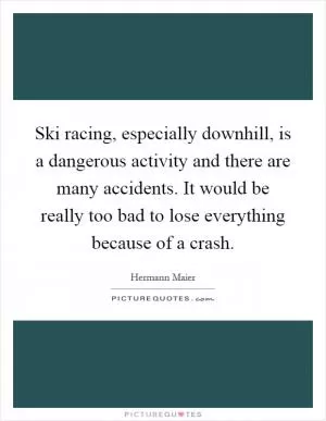 Ski racing, especially downhill, is a dangerous activity and there are many accidents. It would be really too bad to lose everything because of a crash Picture Quote #1