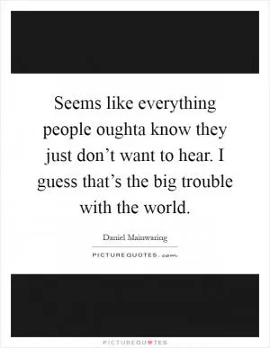 Seems like everything people oughta know they just don’t want to hear. I guess that’s the big trouble with the world Picture Quote #1