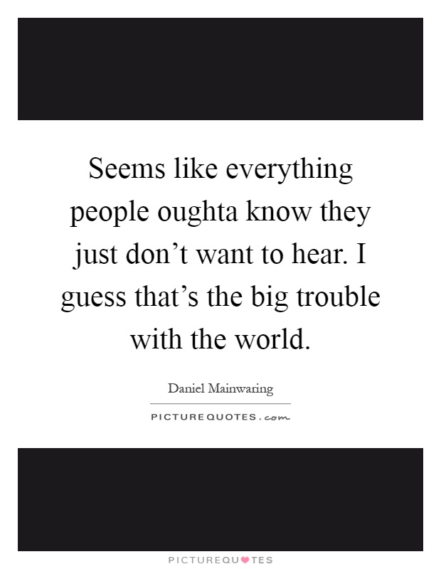 Seems like everything people oughta know they just don't want to hear. I guess that's the big trouble with the world Picture Quote #1