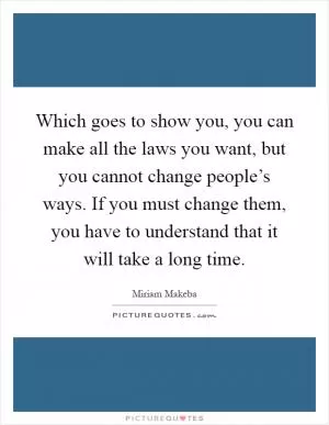 Which goes to show you, you can make all the laws you want, but you cannot change people’s ways. If you must change them, you have to understand that it will take a long time Picture Quote #1