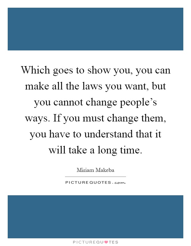 Which goes to show you, you can make all the laws you want, but you cannot change people's ways. If you must change them, you have to understand that it will take a long time Picture Quote #1