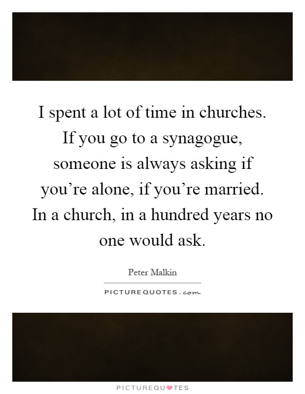 I spent a lot of time in churches. If you go to a synagogue, someone is always asking if you're alone, if you're married. In a church, in a hundred years no one would ask Picture Quote #1