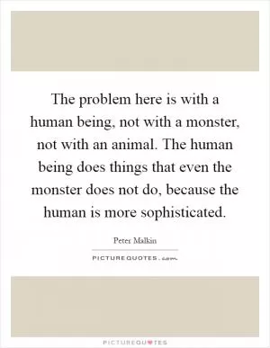 The problem here is with a human being, not with a monster, not with an animal. The human being does things that even the monster does not do, because the human is more sophisticated Picture Quote #1