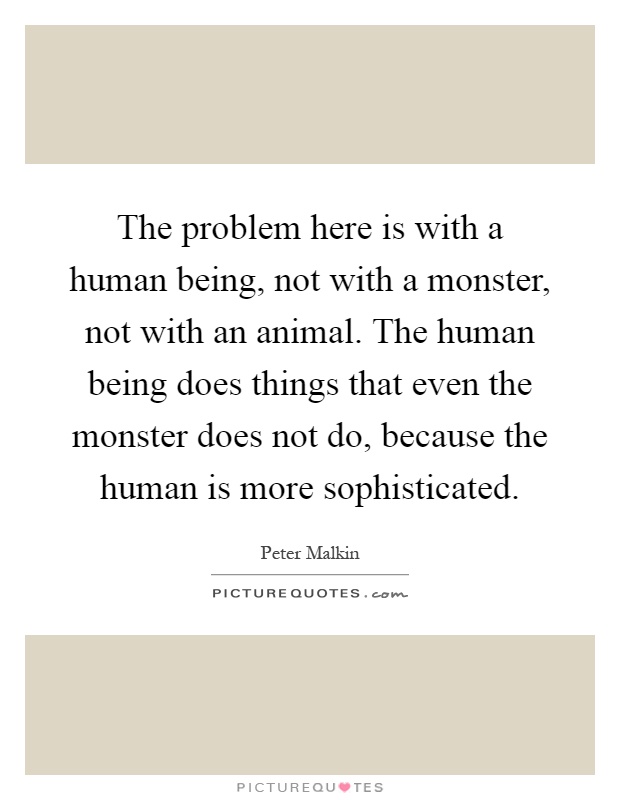The problem here is with a human being, not with a monster, not with an animal. The human being does things that even the monster does not do, because the human is more sophisticated Picture Quote #1