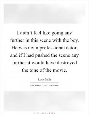 I didn’t feel like going any further in this scene with the boy. He was not a professional actor, and if I had pushed the scene any further it would have destroyed the tone of the movie Picture Quote #1