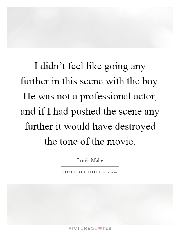 I didn't feel like going any further in this scene with the boy. He was not a professional actor, and if I had pushed the scene any further it would have destroyed the tone of the movie Picture Quote #1