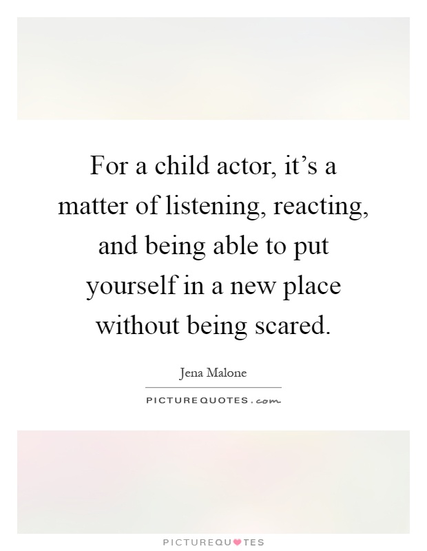 For a child actor, it's a matter of listening, reacting, and being able to put yourself in a new place without being scared Picture Quote #1