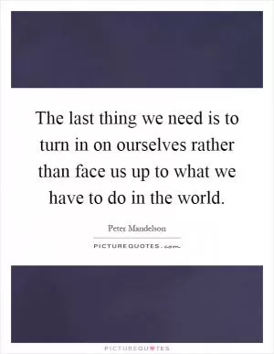 The last thing we need is to turn in on ourselves rather than face us up to what we have to do in the world Picture Quote #1