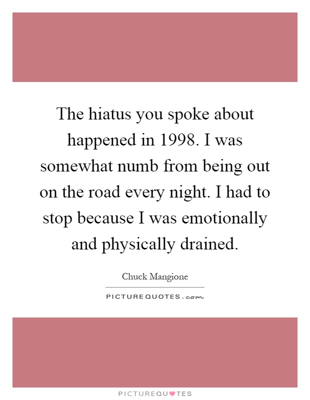 The hiatus you spoke about happened in 1998. I was somewhat numb from being out on the road every night. I had to stop because I was emotionally and physically drained Picture Quote #1