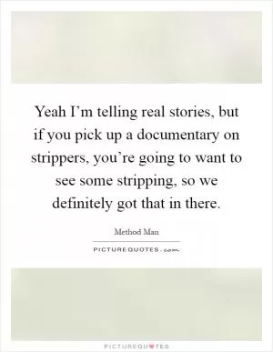 Yeah I’m telling real stories, but if you pick up a documentary on strippers, you’re going to want to see some stripping, so we definitely got that in there Picture Quote #1