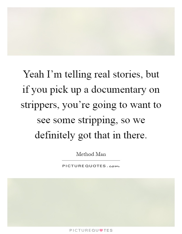 Yeah I'm telling real stories, but if you pick up a documentary on strippers, you're going to want to see some stripping, so we definitely got that in there Picture Quote #1