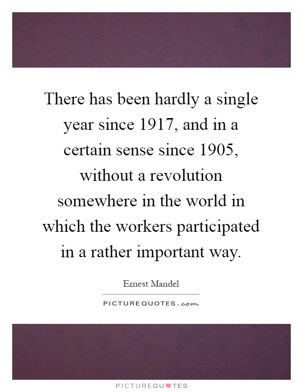 There has been hardly a single year since 1917, and in a certain sense since 1905, without a revolution somewhere in the world in which the workers participated in a rather important way Picture Quote #1