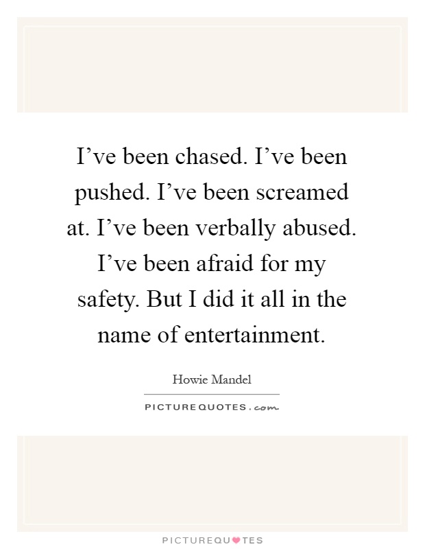 I've been chased. I've been pushed. I've been screamed at. I've been verbally abused. I've been afraid for my safety. But I did it all in the name of entertainment Picture Quote #1
