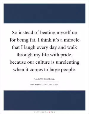 So instead of beating myself up for being fat, I think it’s a miracle that I laugh every day and walk through my life with pride, because our culture is unrelenting when it comes to large people Picture Quote #1