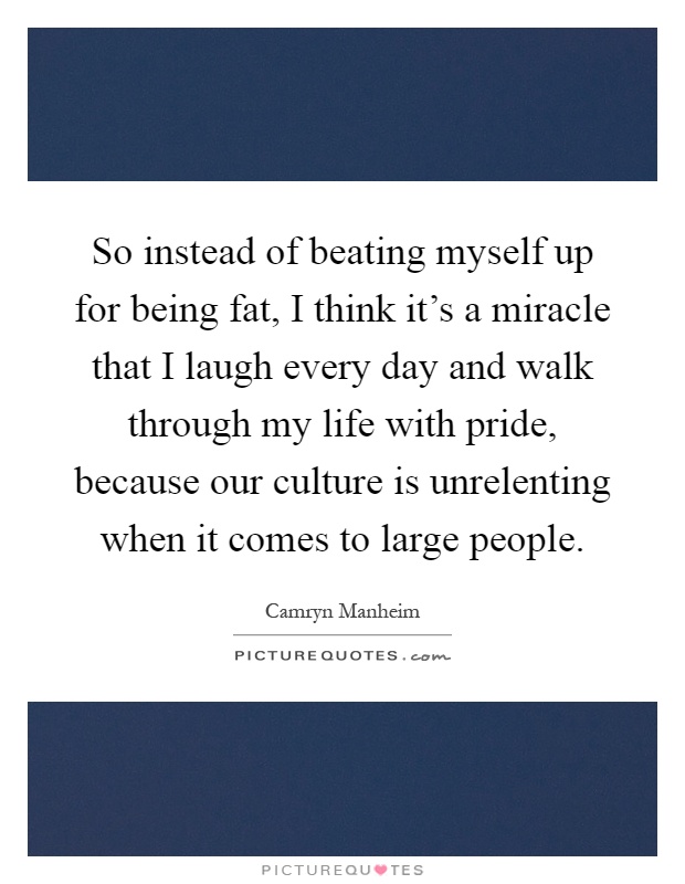 So instead of beating myself up for being fat, I think it's a miracle that I laugh every day and walk through my life with pride, because our culture is unrelenting when it comes to large people Picture Quote #1