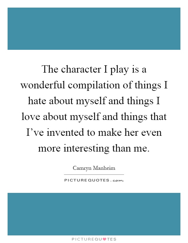 The character I play is a wonderful compilation of things I hate about myself and things I love about myself and things that I've invented to make her even more interesting than me Picture Quote #1