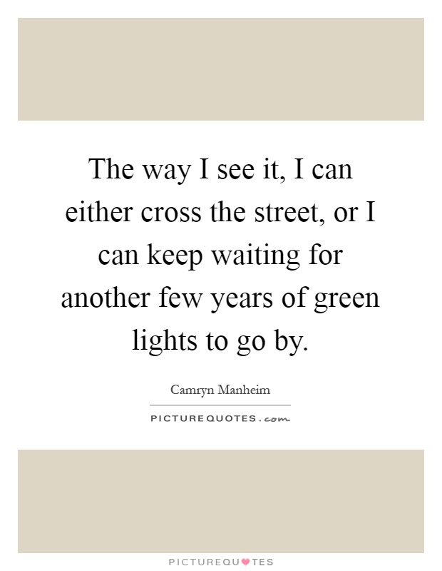 The way I see it, I can either cross the street, or I can keep waiting for another few years of green lights to go by Picture Quote #1
