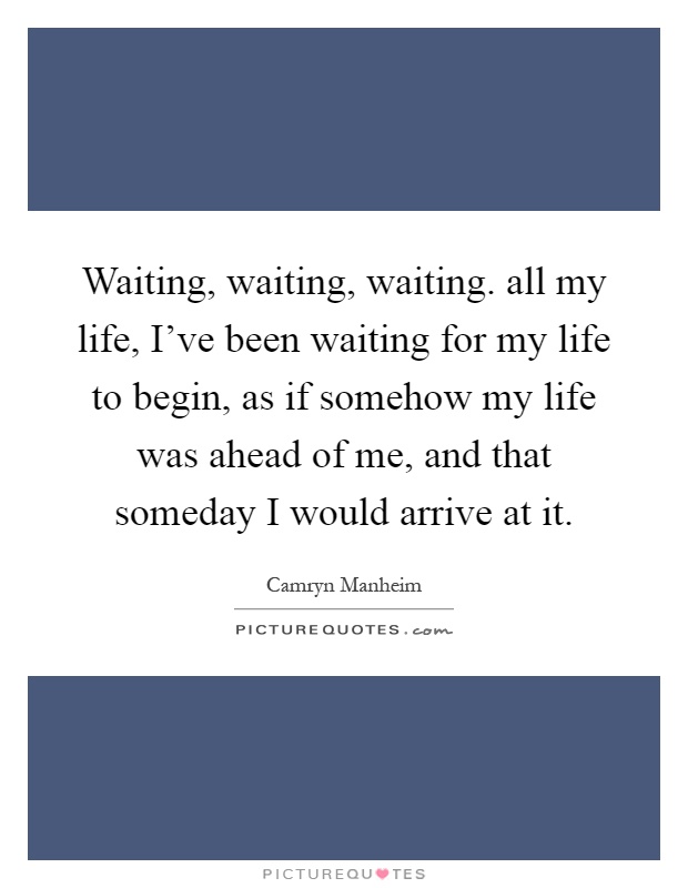 Waiting, waiting, waiting. all my life, I've been waiting for my life to begin, as if somehow my life was ahead of me, and that someday I would arrive at it Picture Quote #1