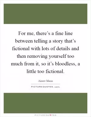 For me, there’s a fine line between telling a story that’s fictional with lots of details and then removing yourself too much from it, so it’s bloodless, a little too fictional Picture Quote #1