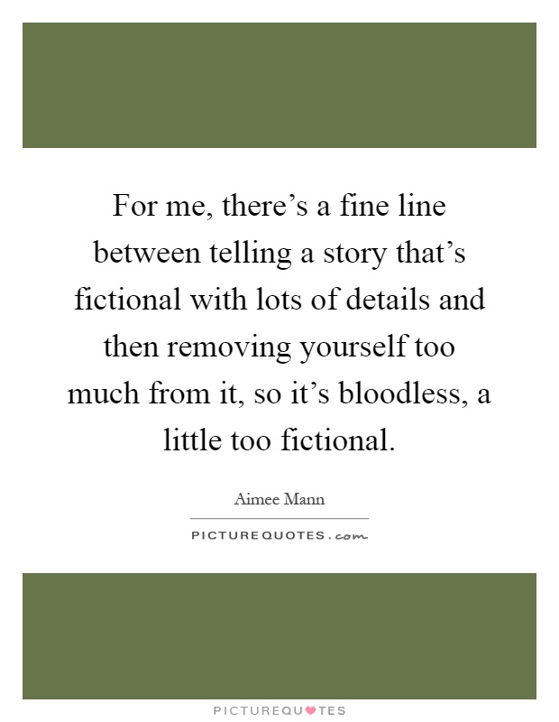 For me, there's a fine line between telling a story that's fictional with lots of details and then removing yourself too much from it, so it's bloodless, a little too fictional Picture Quote #1