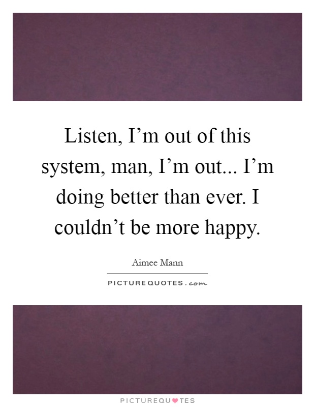 Listen, I'm out of this system, man, I'm out... I'm doing better than ever. I couldn't be more happy Picture Quote #1