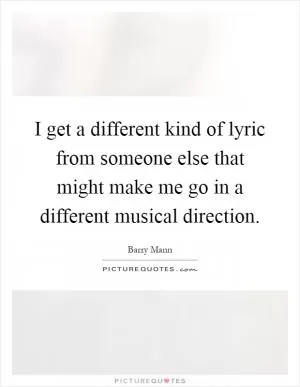 I get a different kind of lyric from someone else that might make me go in a different musical direction Picture Quote #1