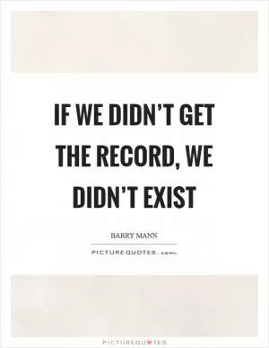 If we didn’t get the record, we didn’t exist Picture Quote #1