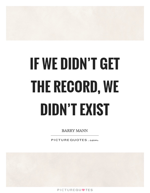 If we didn't get the record, we didn't exist Picture Quote #1