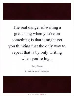 The real danger of writing a great song when you’re on something is that it might get you thinking that the only way to repeat that is by only writing when you’re high Picture Quote #1