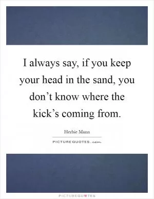 I always say, if you keep your head in the sand, you don’t know where the kick’s coming from Picture Quote #1