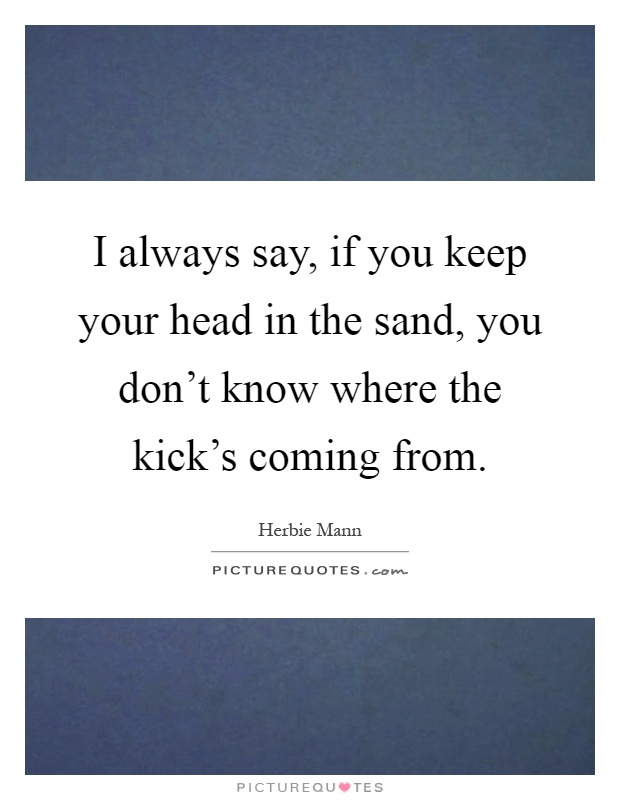 I always say, if you keep your head in the sand, you don't know where the kick's coming from Picture Quote #1