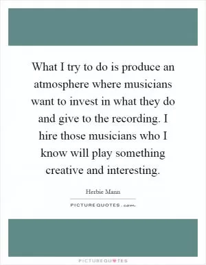 What I try to do is produce an atmosphere where musicians want to invest in what they do and give to the recording. I hire those musicians who I know will play something creative and interesting Picture Quote #1