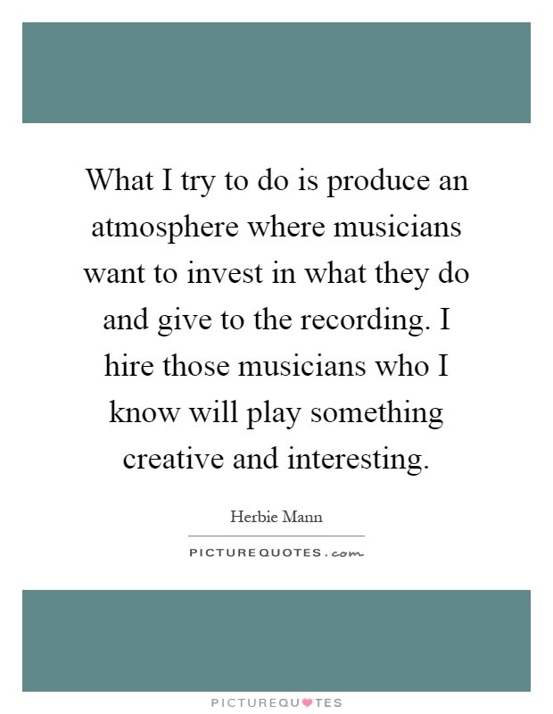 What I try to do is produce an atmosphere where musicians want to invest in what they do and give to the recording. I hire those musicians who I know will play something creative and interesting Picture Quote #1