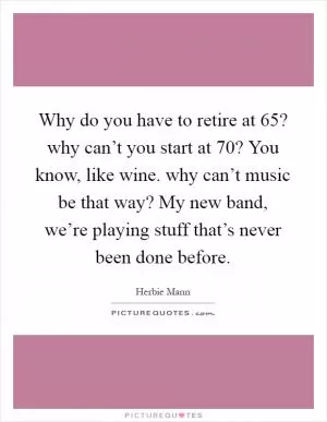Why do you have to retire at 65? why can’t you start at 70? You know, like wine. why can’t music be that way? My new band, we’re playing stuff that’s never been done before Picture Quote #1