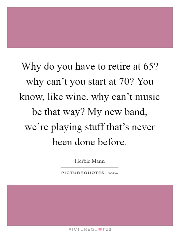 Why do you have to retire at 65? why can't you start at 70? You know, like wine. why can't music be that way? My new band, we're playing stuff that's never been done before Picture Quote #1