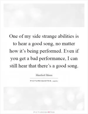 One of my side strange abilities is to hear a good song, no matter how it’s being performed. Even if you get a bad performance, I can still hear that there’s a good song Picture Quote #1