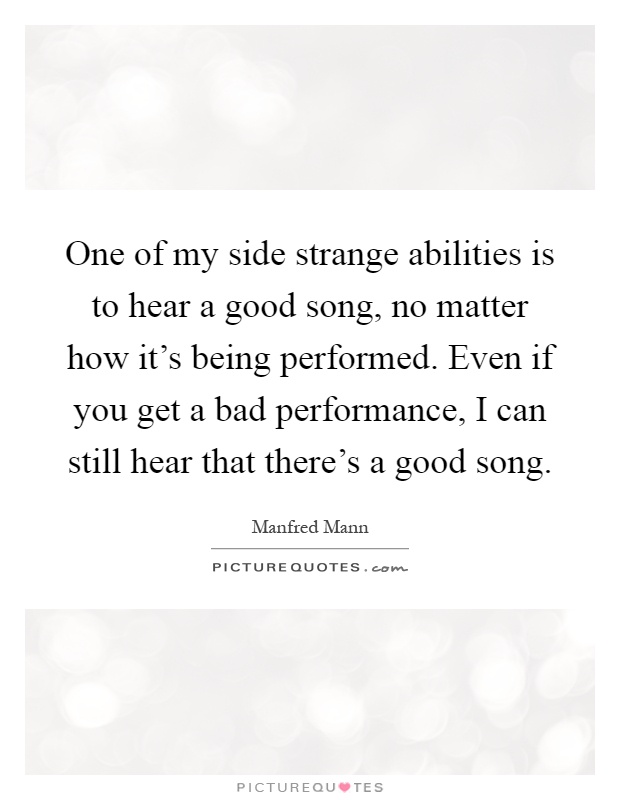 One of my side strange abilities is to hear a good song, no matter how it's being performed. Even if you get a bad performance, I can still hear that there's a good song Picture Quote #1