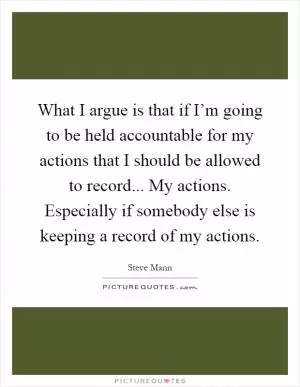 What I argue is that if I’m going to be held accountable for my actions that I should be allowed to record... My actions. Especially if somebody else is keeping a record of my actions Picture Quote #1