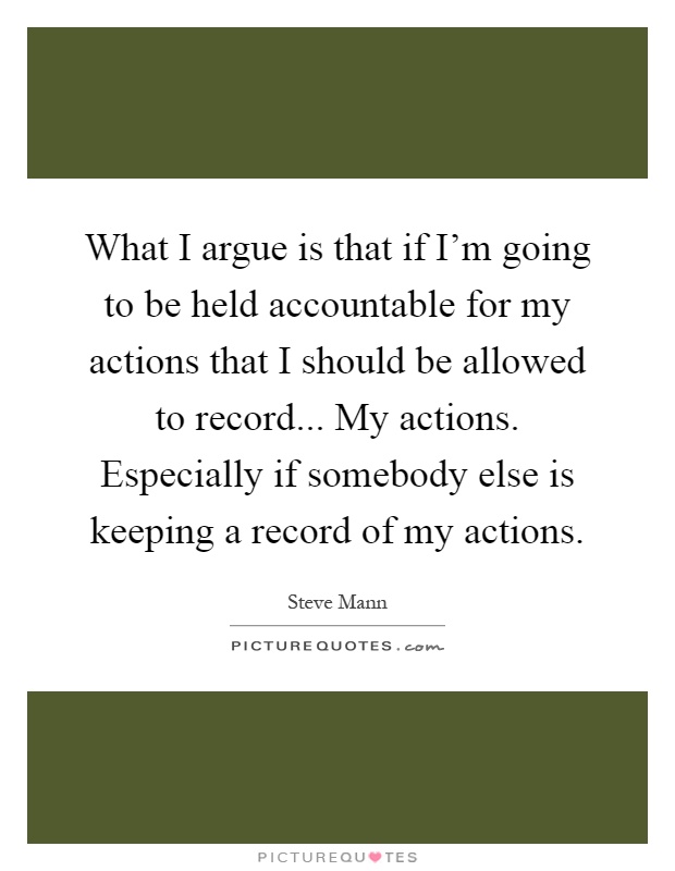 What I argue is that if I'm going to be held accountable for my actions that I should be allowed to record... My actions. Especially if somebody else is keeping a record of my actions Picture Quote #1