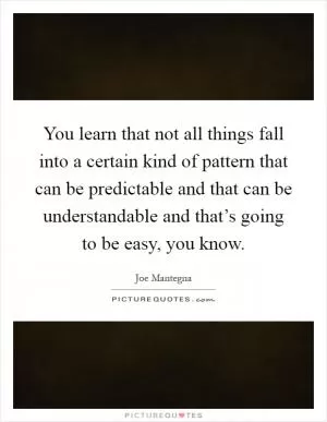 You learn that not all things fall into a certain kind of pattern that can be predictable and that can be understandable and that’s going to be easy, you know Picture Quote #1