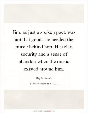 Jim, as just a spoken poet, was not that good. He needed the music behind him. He felt a security and a sense of abandon when the music existed around him Picture Quote #1