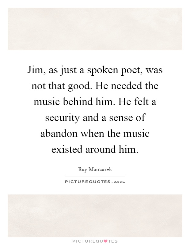 Jim, as just a spoken poet, was not that good. He needed the music behind him. He felt a security and a sense of abandon when the music existed around him Picture Quote #1