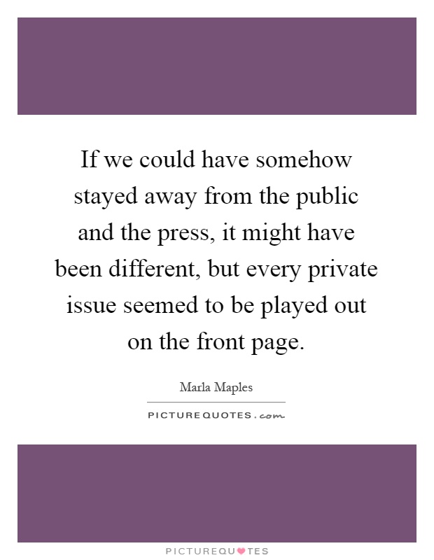 If we could have somehow stayed away from the public and the press, it might have been different, but every private issue seemed to be played out on the front page Picture Quote #1